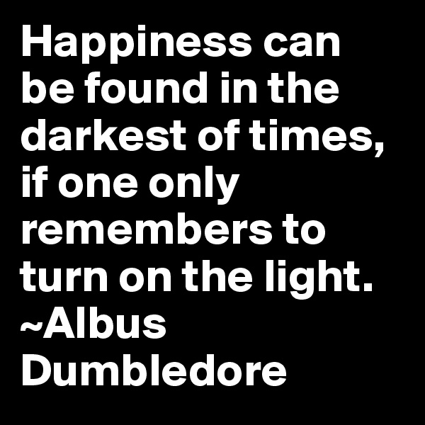 Happiness can be found in the darkest of times, if one only remembers to turn on the light. 
~Albus Dumbledore