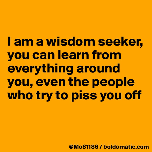

I am a wisdom seeker, you can learn from everything around you, even the people who try to piss you off


