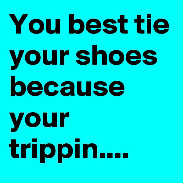 You best tie your shoes because your trippin....