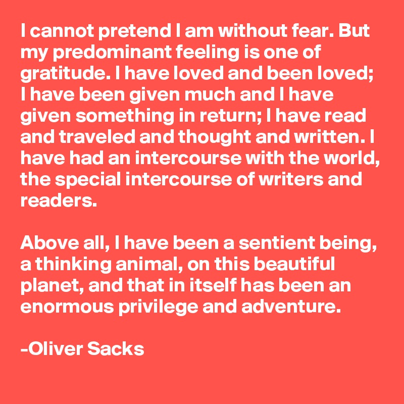 I cannot pretend I am without fear. But my predominant feeling is one of gratitude. I have loved and been loved; I have been given much and I have given something in return; I have read and traveled and thought and written. I have had an intercourse with the world, the special intercourse of writers and readers.

Above all, I have been a sentient being, a thinking animal, on this beautiful planet, and that in itself has been an enormous privilege and adventure.

-Oliver Sacks