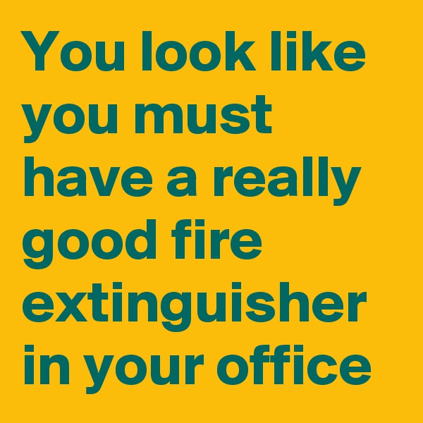 You look like you must have a really good fire extinguisher in your office 