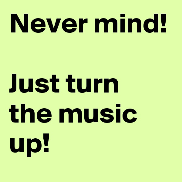 Never mind!

Just turn the music up!