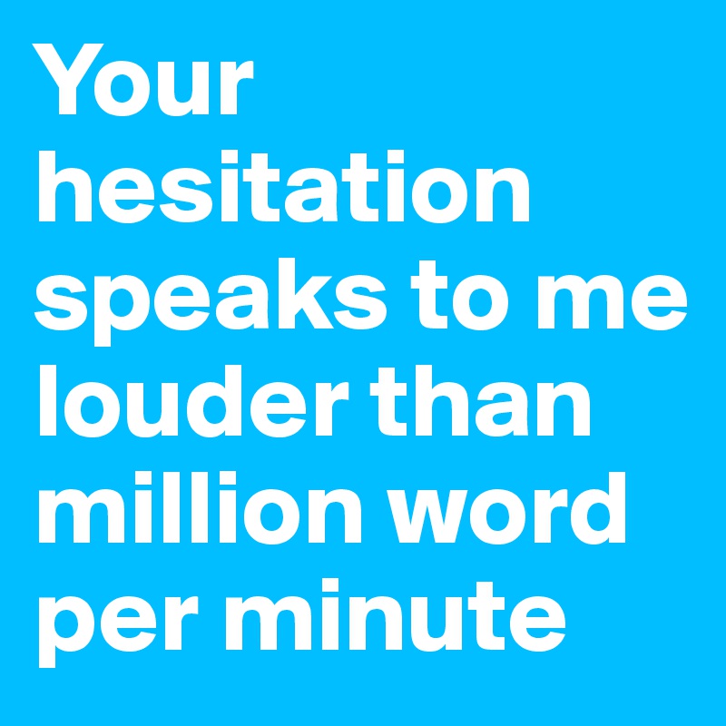 Your hesitation speaks to me louder than million word per minute
