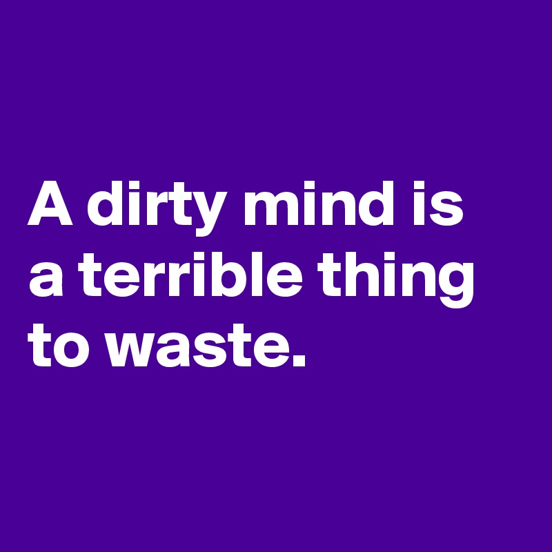 

A dirty mind is a terrible thing to waste.

