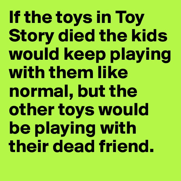 If the toys in Toy Story died the kids would keep playing with them like normal, but the other toys would be playing with their dead friend.