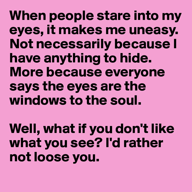 When people stare into my eyes, it makes me uneasy. Not necessarily because I have anything to hide. More because everyone says the eyes are the windows to the soul. 

Well, what if you don't like what you see? I'd rather not loose you. 