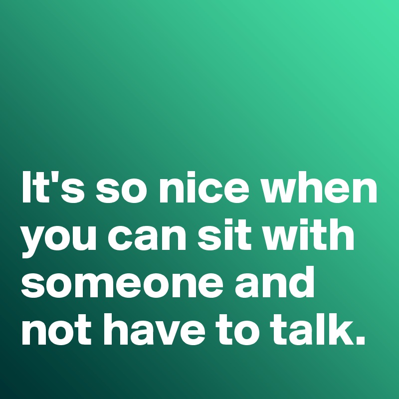 


It's so nice when you can sit with someone and not have to talk. 