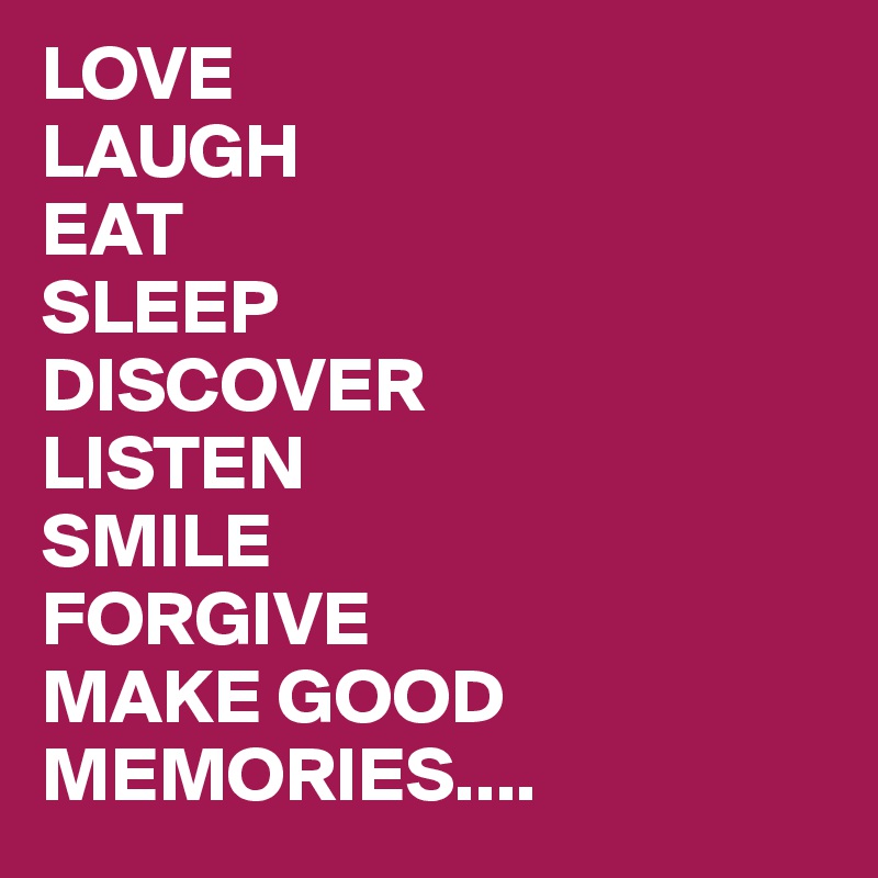 LOVE
LAUGH
EAT
SLEEP
DISCOVER
LISTEN
SMILE
FORGIVE
MAKE GOOD MEMORIES....