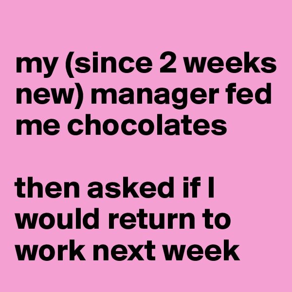 
my (since 2 weeks new) manager fed me chocolates

then asked if I would return to work next week 