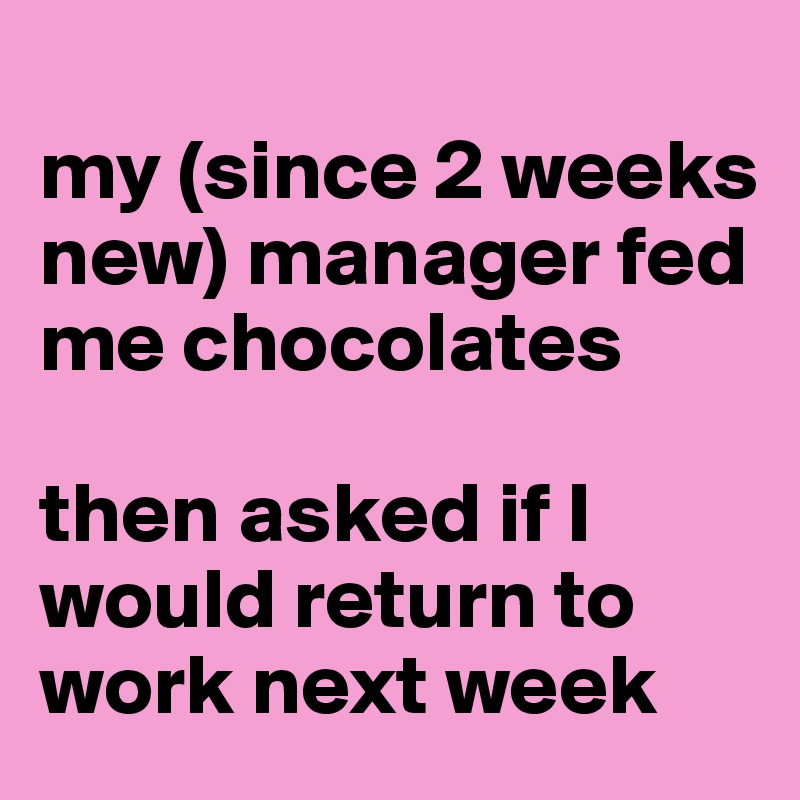 
my (since 2 weeks new) manager fed me chocolates

then asked if I would return to work next week 