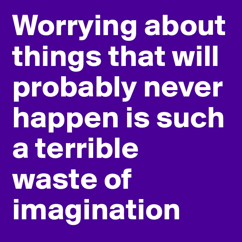 Worrying about things that will probably never happen is such a terrible waste of imagination