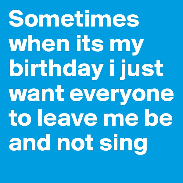 Sometimes when its my birthday i just want everyone to leave me be and not sing 