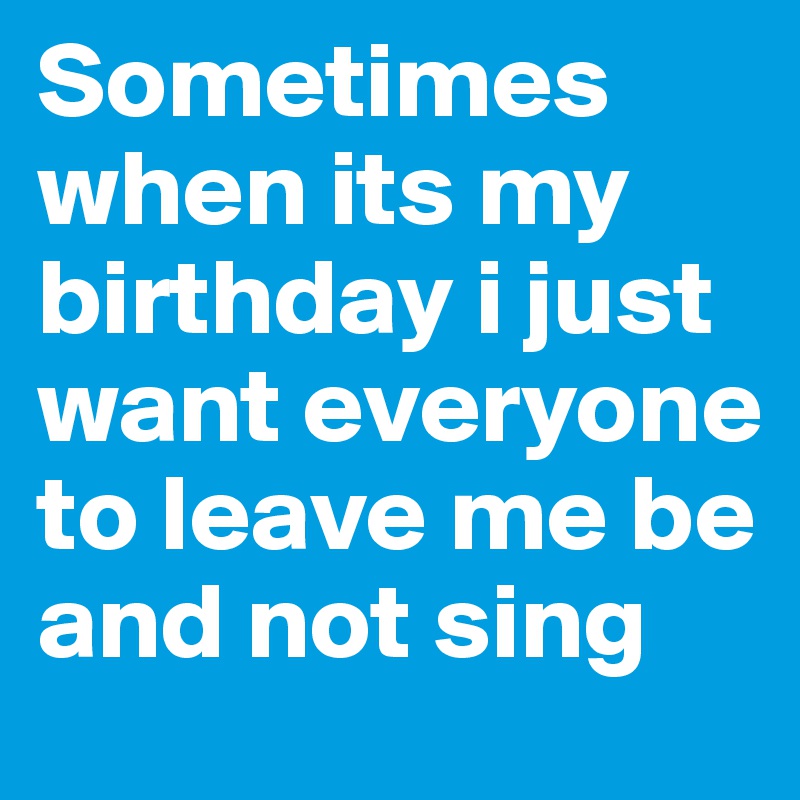 Sometimes when its my birthday i just want everyone to leave me be and not sing 