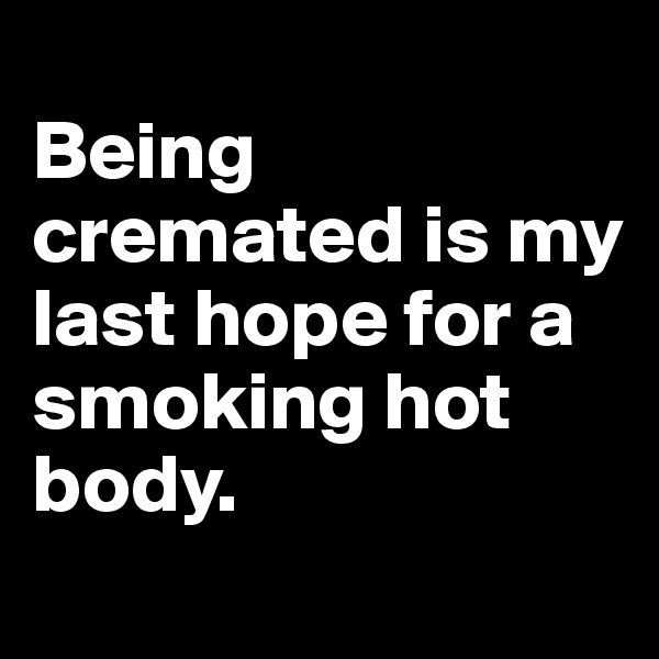 
Being cremated is my last hope for a smoking hot body. 
