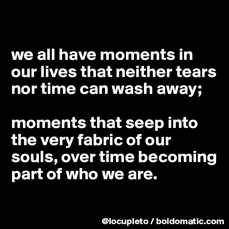 

we all have moments in our lives that neither tears nor time can wash away; 

moments that seep into the very fabric of our souls, over time becoming part of who we are.
