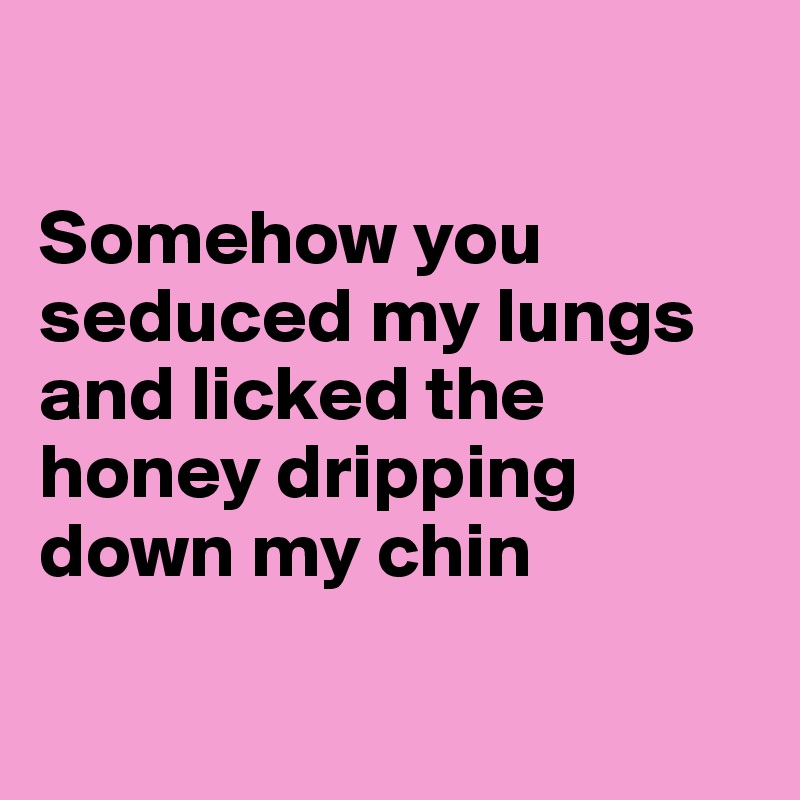 

Somehow you seduced my lungs
and licked the honey dripping down my chin

