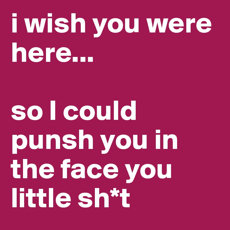 i wish you were here...

so I could punsh you in the face you little sh*t