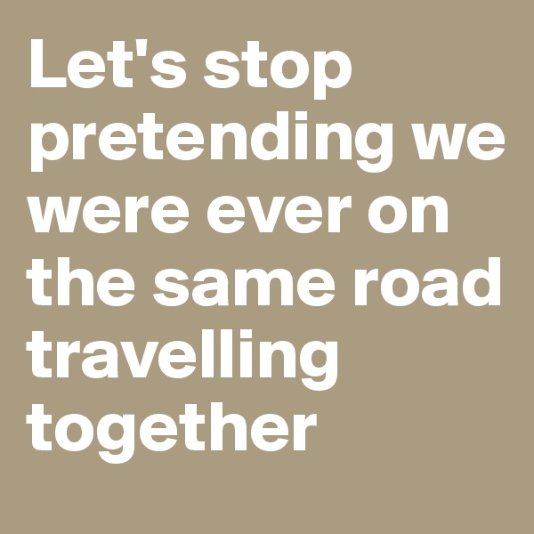 Let's stop pretending we were ever on the same road travelling together