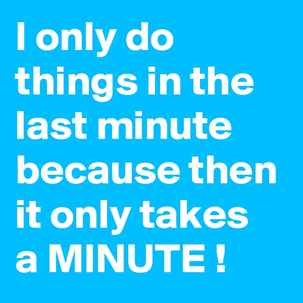 I only do things in the last minute
because then it only takes a MINUTE !