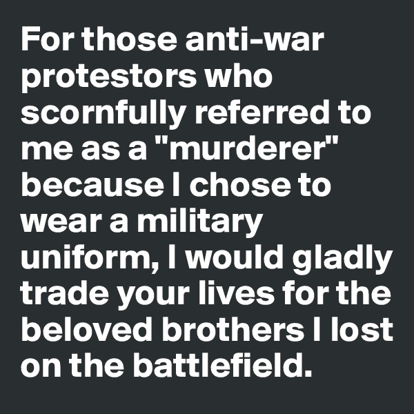 For those anti-war protestors who scornfully referred to me as a "murderer" because I chose to wear a military uniform, I would gladly trade your lives for the beloved brothers I lost on the battlefield.