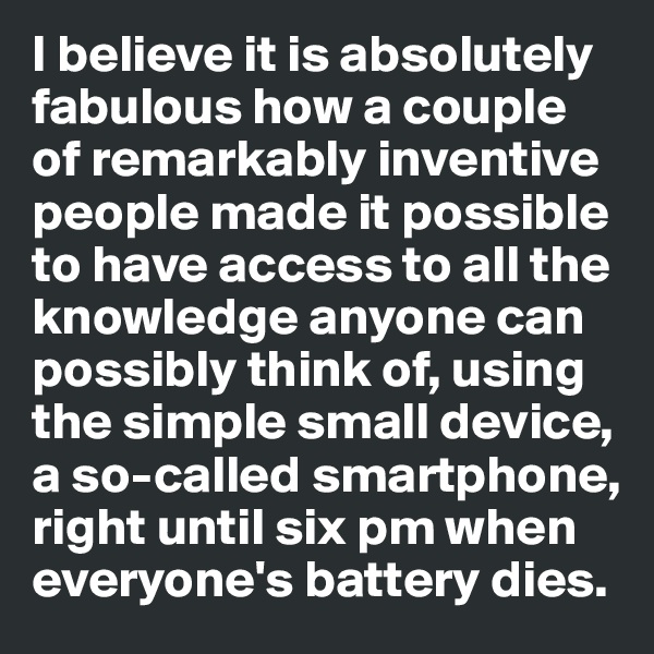 I believe it is absolutely 
fabulous how a couple 
of remarkably inventive 
people made it possible 
to have access to all the knowledge anyone can 
possibly think of, using the simple small device, 
a so-called smartphone, 
right until six pm when 
everyone's battery dies. 