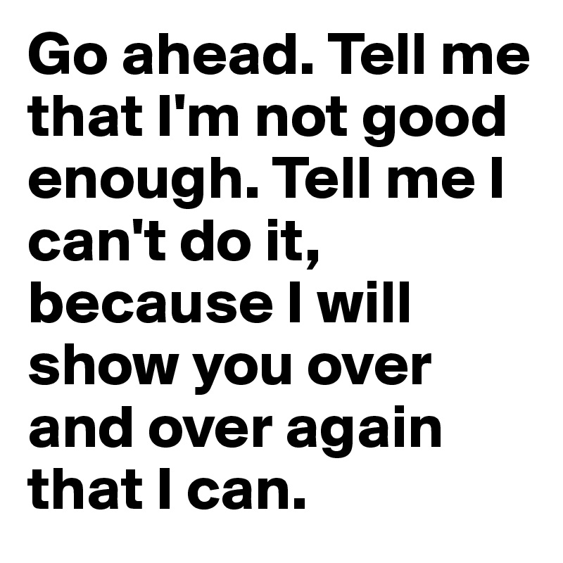 Go ahead. Tell me that I'm not good enough. Tell me I can't do it, because I will show you over and over again that I can.