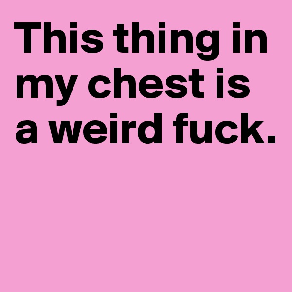 This thing in my chest is a weird fuck.

