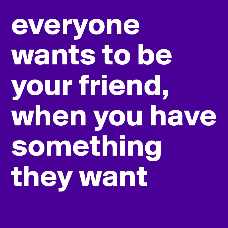 everyone wants to be your friend, when you have something they want