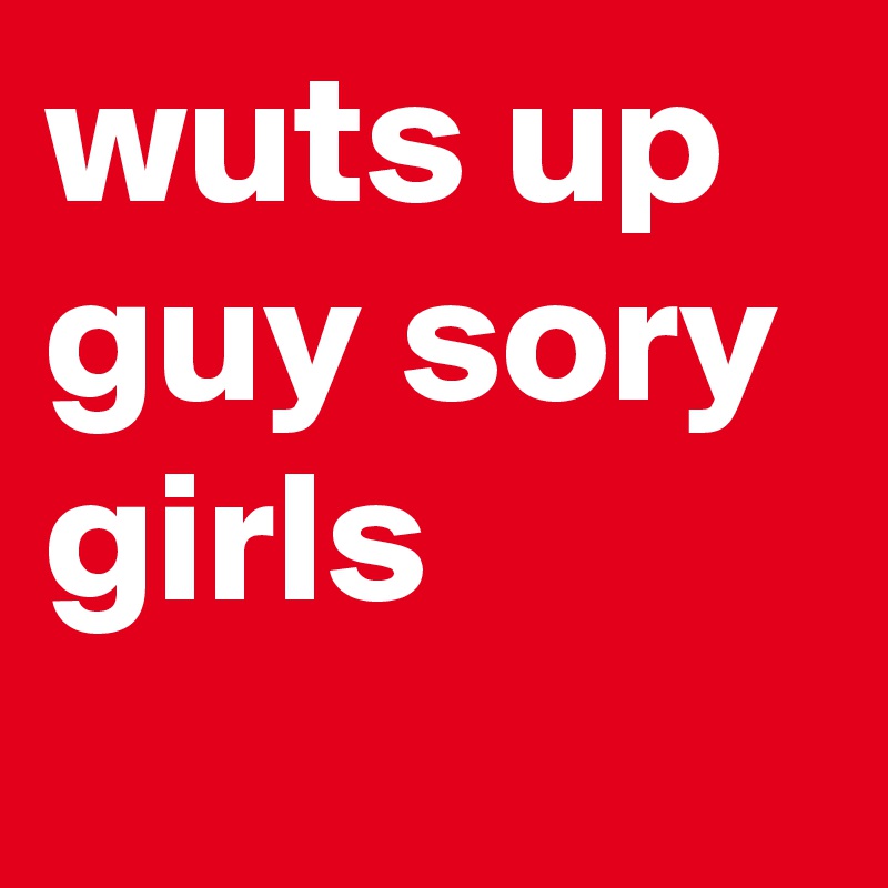 wuts up guy sory girls
