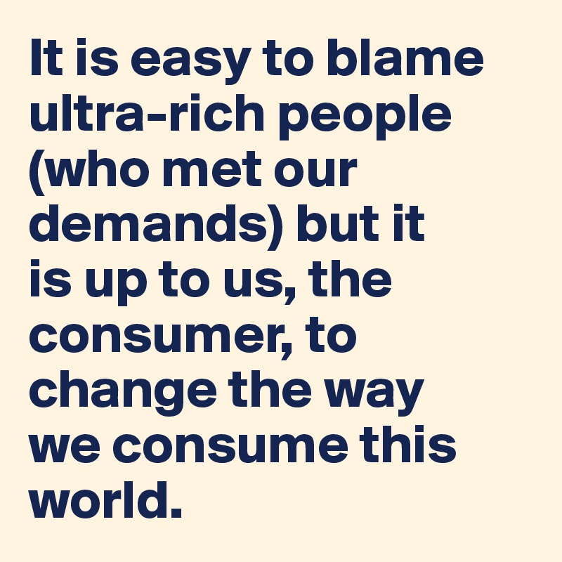 It is easy to blame ultra-rich people (who met our demands) but it 
is up to us, the consumer, to change the way 
we consume this world.