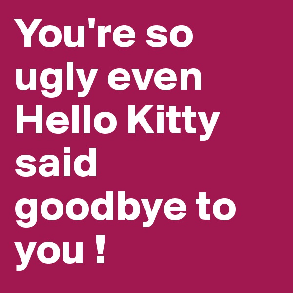 You're so ugly even Hello Kitty said goodbye to you !