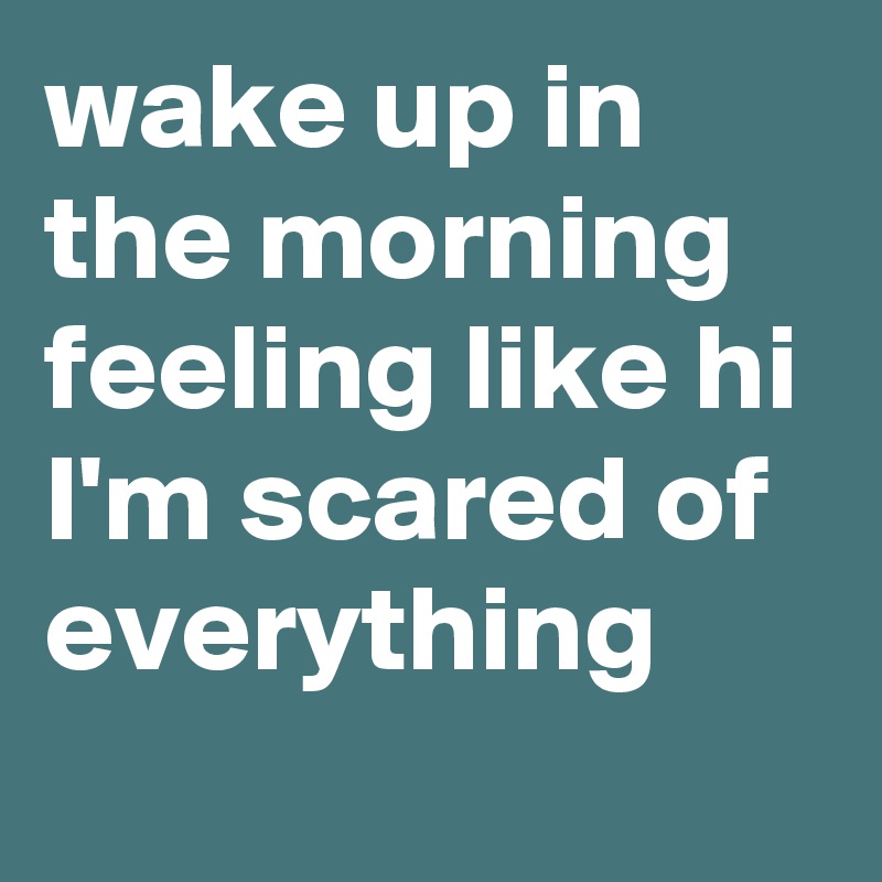 wake up in the morning feeling like hi I'm scared of everything