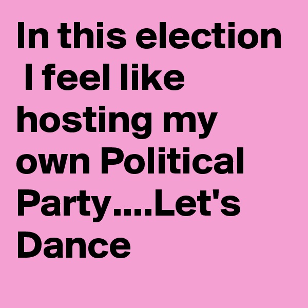 In this election  I feel like hosting my own Political Party....Let's  Dance
