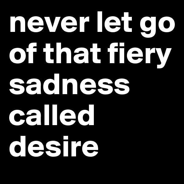 never let go of that fiery sadness called desire