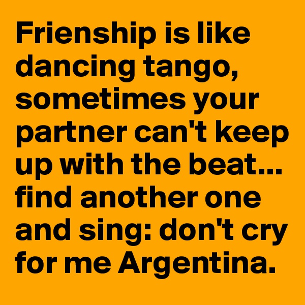 Frienship is like dancing tango, sometimes your partner can't keep up with the beat... find another one and sing: don't cry for me Argentina.