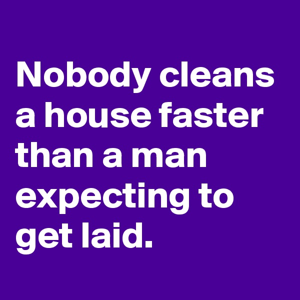
Nobody cleans a house faster than a man expecting to get laid.