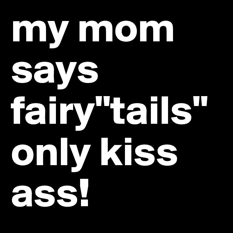 my mom says fairy"tails" only kiss ass!