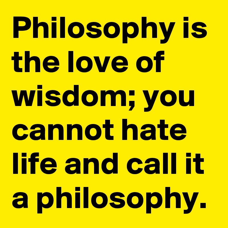 Philosophy is the love of wisdom; you cannot hate life and call it a philosophy.