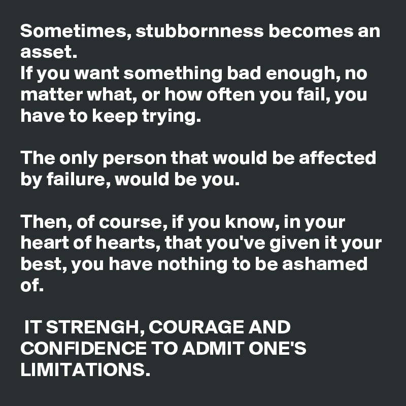 Sometimes, stubbornness becomes an asset. 
If you want something bad enough, no matter what, or how often you fail, you have to keep trying. 

The only person that would be affected by failure, would be you. 

Then, of course, if you know, in your heart of hearts, that you've given it your best, you have nothing to be ashamed of. 

 IT STRENGH, COURAGE AND CONFIDENCE TO ADMIT ONE'S LIMITATIONS. 