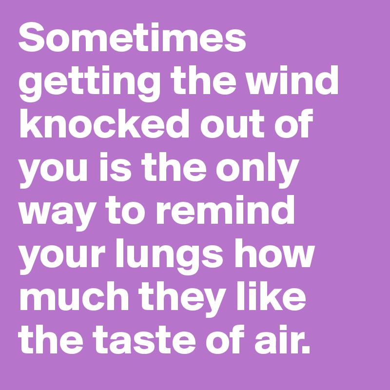 Sometimes getting the wind knocked out of you is the only way to remind your lungs how much they like the taste of air.