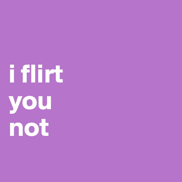 

i flirt 
you 
not
