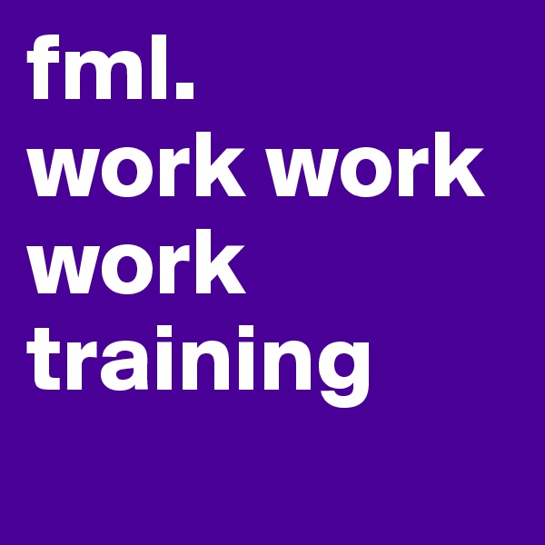 fml.
work work work
training
