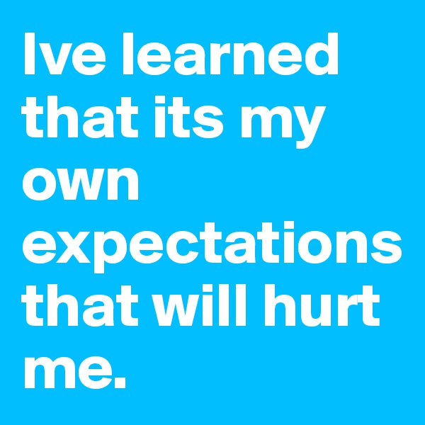 Ive learned that its my own expectations that will hurt me.