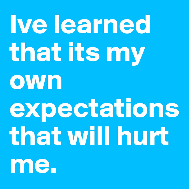 Ive learned that its my own expectations that will hurt me.