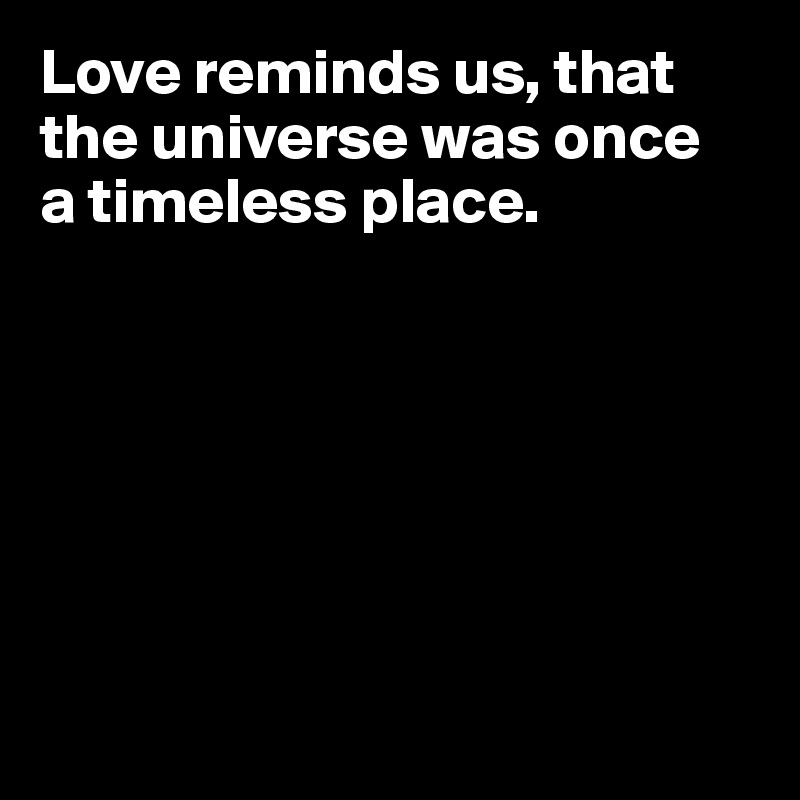 Love reminds us, that the universe was once 
a timeless place.







