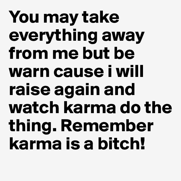 You may take everything away from me but be warn cause i will raise again and watch karma do the thing. Remember karma is a bitch!