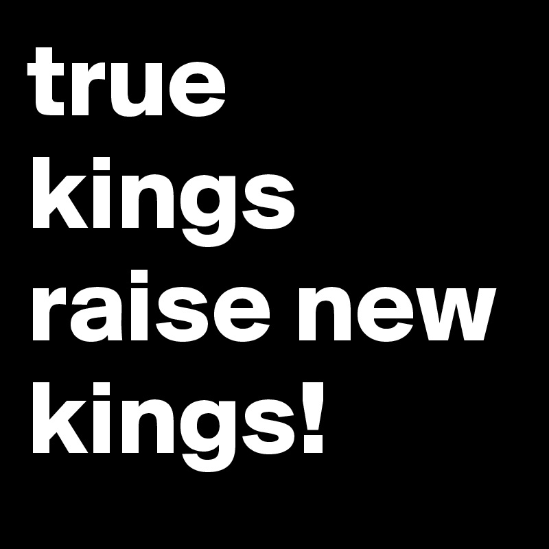 true kings raise new kings!