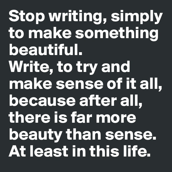 Stop writing, simply to make something beautiful.
Write, to try and make sense of it all, because after all, there is far more beauty than sense.
At least in this life.