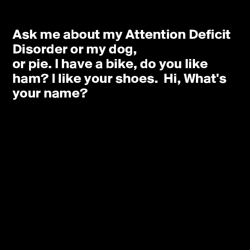 
Ask me about my Attention Deficit Disorder or my dog,
or pie. I have a bike, do you like ham? I like your shoes.  Hi, What's your name?








