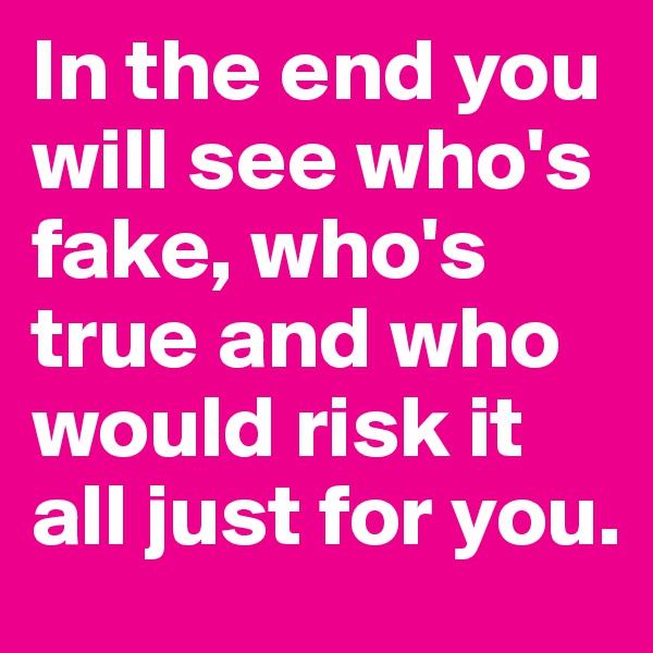 In the end you will see who's fake, who's true and who would risk it all just for you.
